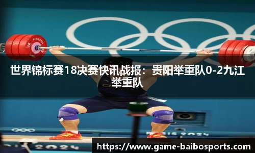 世界锦标赛18决赛快讯战报：贵阳举重队0-2九江举重队